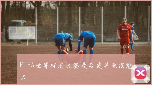 FIFA世界杯淘汰赛是否更具竞技魅力